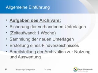 • Aufgaben des Archivars:
• Sicherung der vorhandenen Unterlagen
• (Zeitaufwand: 1 Woche)
• Sammlung der neuen Unterlagen
• Erstellung eines Findverzeichnisses
• Bereitstellung der Archivalien zur Nutzung
und Auswertung
Allgemeine Einführung
16.04.15Kreis Siegen-Wittgenstein6
 