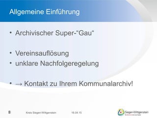 • Archivischer Super-“Gau“
• Vereinsauflösung
• unklare Nachfolgeregelung
• → Kontakt zu Ihrem Kommunalarchiv!
Allgemeine Einführung
16.04.15Kreis Siegen-Wittgenstein8
 