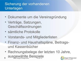 • Dokumente um die Vereinsgründung
• Verträge, Satzungen,
Geschäftsordnungen
• sämtliche Protokolle
• Vorstands- und Mitgliederlisten
• Finanz- und Haushaltspläne, Beitrags-
und Kassenbücher
• Rechnungsbelege der letzten 10 Jahre,
ausgewählte Beispiele
Sicherung der vorhandenen
Unterlagen
16.04.15Kreis Siegen-Wittgenstein9
 