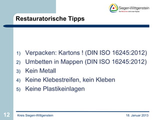 Restauratorische Tipps




     1)   Verpacken: Kartons ! (DIN ISO 16245:2012)
     2)   Umbetten in Mappen (DIN ISO 16245:2012)
     3)   Kein Metall
     4)   Keine Klebestreifen, kein Kleben
     5)   Keine Plastikeinlagen



12   Kreis Siegen-Wittgenstein             18. Januar 2013
 