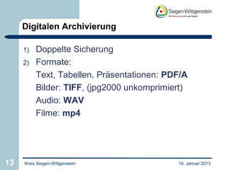 Digitalen Archivierung

     1)   Doppelte Sicherung
     2)   Formate:
          Text, Tabellen, Präsentationen: PDF/A
          Bilder: TIFF, (jpg2000 unkomprimiert)
          Audio: WAV
          Filme: mp4




13   Kreis Siegen-Wittgenstein              18. Januar 2013
 