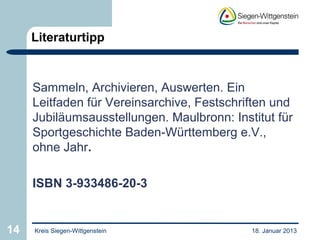 Literaturtipp



     Sammeln, Archivieren, Auswerten. Ein
     Leitfaden für Vereinsarchive, Festschriften und
     Jubiläumsausstellungen. Maulbronn: Institut für
     Sportgeschichte Baden-Württemberg e.V.,
     ohne Jahr.

     ISBN 3-933486-20-3


14   Kreis Siegen-Wittgenstein              18. Januar 2013
 