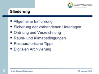 Gliederung

     Allgemeine  Einführung
     Sicherung der vorhandenen Unterlagen
     Ordnung und Verzeichnung
     Raum- und Klimabedingungen
     Restauratorische Tipps
     Digitalen Archivierung




2   Kreis Siegen-Wittgenstein           18. Januar 2013
 