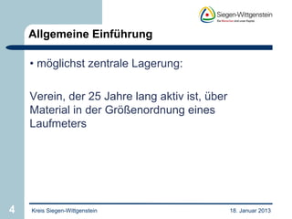 Allgemeine Einführung

    • möglichst zentrale Lagerung:

    Verein, der 25 Jahre lang aktiv ist, über
    Material in der Größenordnung eines
    Laufmeters




4   Kreis Siegen-Wittgenstein                   18. Januar 2013
 