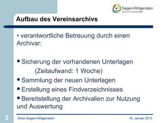 Aufbau des Vereinsarchivs

    • verantwortliche Betreuung durch einen
    Archivar:

    Sicherung   der vorhandenen Unterlagen
          (Zeitaufwand: 1 Woche)
    Sammlung der neuen Unterlagen
    Erstellung eines Findverzeichnisses
    Bereitstellung der Archivalien zur Nutzung
    und Auswertung
5   Kreis Siegen-Wittgenstein              18. Januar 2013
 