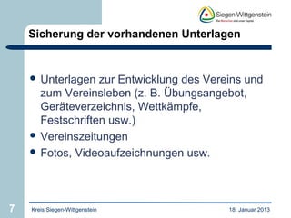 Sicherung der vorhandenen Unterlagen


     Unterlagen  zur Entwicklung des Vereins und
      zum Vereinsleben (z. B. Übungsangebot,
      Geräteverzeichnis, Wettkämpfe,
      Festschriften usw.)
     Vereinszeitungen
     Fotos, Videoaufzeichnungen usw.




7   Kreis Siegen-Wittgenstein             18. Januar 2013
 