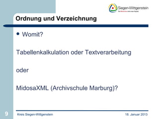 Ordnung und Verzeichnung

     Womit?



    Tabellenkalkulation oder Textverarbeitung

    oder

    MidosaXML (Archivschule Marburg)?



9   Kreis Siegen-Wittgenstein             18. Januar 2013
 