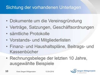 • Dokumente um die Vereinsgründung
• Verträge, Satzungen, Geschäftsordnungen
• sämtliche Protokolle
• Vorstands- und Mitgliederlisten
• Finanz- und Haushaltspläne, Beitrags- und
Kassenbücher
• Rechnungsbelege der letzten 10 Jahre,
ausgewählte Beispiele
13.04.2016Kreis Siegen-Wittgenstein10
Sichtung der vorhandenen Unterlagen
 