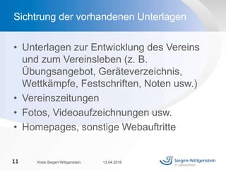 • Unterlagen zur Entwicklung des Vereins
und zum Vereinsleben (z. B.
Übungsangebot, Geräteverzeichnis,
Wettkämpfe, Festschriften, Noten usw.)
• Vereinszeitungen
• Fotos, Videoaufzeichnungen usw.
• Homepages, sonstige Webauftritte
13.04.2016Kreis Siegen-Wittgenstein11
Sichtrung der vorhandenen Unterlagen
 