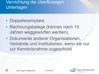 • Doppelexemplare,
• Rechnungsbelege (können nach 10
Jahren weggeworfen werden),
• Dokumente anderer Organisationen,
Verbände und Institutionen, wenn sie nur
zur Kenntnisnahme zugeschickt
13.04.2016Kreis Siegen-Wittgenstein12
Vernichtung der überflüssigen
Unterlagen
 