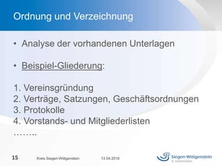 • Analyse der vorhandenen Unterlagen
• Beispiel-Gliederung:
1. Vereinsgründung
2. Verträge, Satzungen, Geschäftsordnungen
3. Protokolle
4. Vorstands- und Mitgliederlisten
……..
13.04.2016Kreis Siegen-Wittgenstein15
Ordnung und Verzeichnung
 