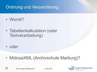 • Womit?
• Tabellenkalkulation (oder
Textverarbeitung)
• oder
• MidosaXML (Archivschule Marburg)?
13.04.2016Kreis Siegen-Wittgenstein17
Ordnung und Verzeichnung
 