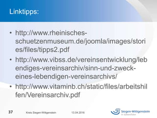 • http://www.rheinisches-
schuetzenmuseum.de/joomla/images/stori
es/files/tipps2.pdf
• http://www.vibss.de/vereinsentwicklung/leb
endiges-vereinsarchiv/sinn-und-zweck-
eines-lebendigen-vereinsarchivs/
• http://www.vitaminb.ch/static/files/arbeitshil
fen/Vereinsarchiv.pdf
13.04.2016Kreis Siegen-Wittgenstein37
Linktipps:
 