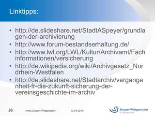 • http://de.slideshare.net/StadtASpeyer/grundla
gen-der-archivierung
• http://www.forum-bestandserhaltung.de/
• http://www.lwl.org/LWL/Kultur/Archivamt/Fach
informationen/versicherung
• http://de.wikipedia.org/wiki/Archivgesetz_Nor
drhein-Westfalen
• http://de.slideshare.net/Stadtarchiv/vergange
nheit-fr-die-zukunft-sicherung-der-
vereinsgeschichte-im-archiv
13.04.2016Kreis Siegen-Wittgenstein38
Linktipps:
 