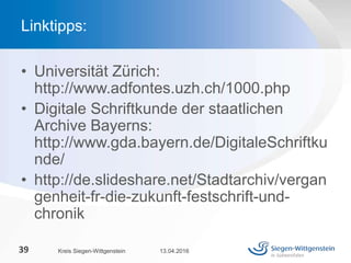 • Universität Zürich:
http://www.adfontes.uzh.ch/1000.php
• Digitale Schriftkunde der staatlichen
Archive Bayerns:
http://www.gda.bayern.de/DigitaleSchriftku
nde/
• http://de.slideshare.net/Stadtarchiv/vergan
genheit-fr-die-zukunft-festschrift-und-
chronik
13.04.2016Kreis Siegen-Wittgenstein39
Linktipps:
 