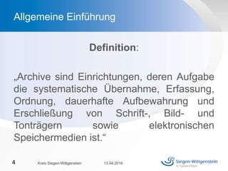 Definition:
„Archive sind Einrichtungen, deren Aufgabe
die systematische Übernahme, Erfassung,
Ordnung, dauerhafte Aufbewahrung und
Erschließung von Schrift-, Bild- und
Tonträgern sowie elektronischen
Speichermedien ist.“
13.04.2016Kreis Siegen-Wittgenstein4
Allgemeine Einführung
 