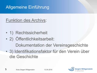 Funktion des Archivs:
• 1) Rechtssicherheit
• 2) Öffentlichkeitsarbeit:
Dokumentation der Vereinsgeschichte
• 3) Identifikationsfaktor für den Verein über
die Geschichte
13.04.2016Kreis Siegen-Wittgenstein5
Allgemeine Einführung
 