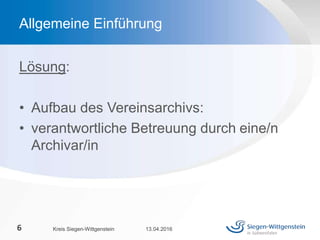Lösung:
• Aufbau des Vereinsarchivs:
• verantwortliche Betreuung durch eine/n
Archivar/in
13.04.2016Kreis Siegen-Wittgenstein6
Allgemeine Einführung
 