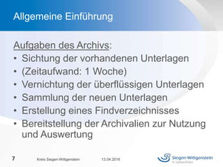 Aufgaben des Archivs:
• Sichtung der vorhandenen Unterlagen
• (Zeitaufwand: 1 Woche)
• Vernichtung der überflüssigen Unterlagen
• Sammlung der neuen Unterlagen
• Erstellung eines Findverzeichnisses
• Bereitstellung der Archivalien zur Nutzung
und Auswertung
13.04.2016Kreis Siegen-Wittgenstein7
Allgemeine Einführung
 