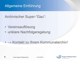 Archivischer Super-“Gau“:
• Vereinsauflösung
• unklare Nachfolgeregelung
• → Kontakt zu Ihrem Kommunalarchiv!
13.04.2016Kreis Siegen-Wittgenstein9
Allgemeine Einführung
 