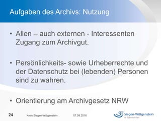 • Allen – auch externen - Interessenten
Zugang zum Archivgut.
• Persönlichkeits- sowie Urheberrechte und
der Datenschutz bei (lebenden) Personen
sind zu wahren.
• Orientierung am Archivgesetz NRW
07.09.2016Kreis Siegen-Wittgenstein24
Aufgaben des Archivs: Nutzung
 