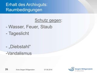 Schutz gegen:
- Wasser, Feuer, Staub
- Tageslicht
- „Diebstahl“
-Vandalismus
07.09.2016Kreis Siegen-Wittgenstein26
Erhalt des Archivguts:
Raumbedingungen
 