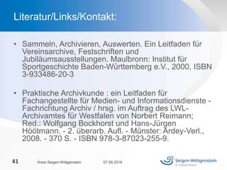 • Sammeln, Archivieren, Auswerten. Ein Leitfaden für
Vereinsarchive, Festschriften und
Jubiläumsausstellungen. Maulbronn: Institut für
Sportgeschichte Baden-Württemberg e.V., 2000, ISBN
3-933486-20-3
• Praktische Archivkunde : ein Leitfaden für
Fachangestellte für Medien- und Informationsdienste -
Fachrichtung Archiv / hrsg. im Auftrag des LWL-
Archivamtes für Westfalen von Norbert Reimann;
Red.: Wolfgang Bockhorst und Hans-Jürgen
Höötmann. - 2. überarb. Aufl. - Münster: Ardey-Verl.,
2008. - 370 S. - ISBN 978-3-87023-255-9.
07.09.2016Kreis Siegen-Wittgenstein41
Literatur/Links/Kontakt:
 