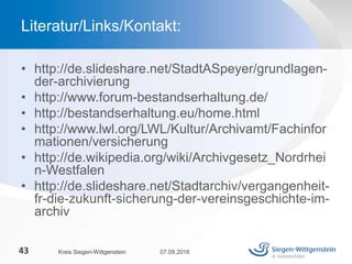 • http://de.slideshare.net/StadtASpeyer/grundlagen-
der-archivierung
• http://www.forum-bestandserhaltung.de/
• http://bestandserhaltung.eu/home.html
• http://www.lwl.org/LWL/Kultur/Archivamt/Fachinfor
mationen/versicherung
• http://de.wikipedia.org/wiki/Archivgesetz_Nordrhei
n-Westfalen
• http://de.slideshare.net/Stadtarchiv/vergangenheit-
fr-die-zukunft-sicherung-der-vereinsgeschichte-im-
archiv
07.09.2016Kreis Siegen-Wittgenstein43
Literatur/Links/Kontakt:
 