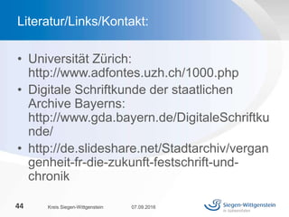 • Universität Zürich:
http://www.adfontes.uzh.ch/1000.php
• Digitale Schriftkunde der staatlichen
Archive Bayerns:
http://www.gda.bayern.de/DigitaleSchriftku
nde/
• http://de.slideshare.net/Stadtarchiv/vergan
genheit-fr-die-zukunft-festschrift-und-
chronik
07.09.2016Kreis Siegen-Wittgenstein44
Literatur/Links/Kontakt:
 
