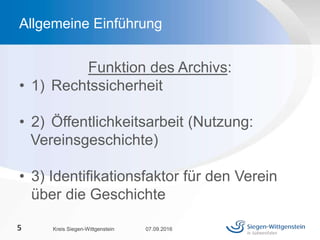 Funktion des Archivs:
• 1) Rechtssicherheit
• 2) Öffentlichkeitsarbeit (Nutzung:
Vereinsgeschichte)
• 3) Identifikationsfaktor für den Verein
über die Geschichte
07.09.2016Kreis Siegen-Wittgenstein5
Allgemeine Einführung
 