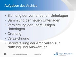 • Sichtung der vorhandenen Unterlagen
• Sammlung der neuen Unterlagen
• Vernichtung der überflüssigen
Unterlagen
• Ordnung
• Verzeichnung
• Bereitstellung der Archivalien zur
Nutzung und Auswertung
09.05.2017Kreis Siegen-Wittgenstein10
Aufgaben des Archivs
 