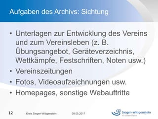 • Unterlagen zur Entwicklung des Vereins
und zum Vereinsleben (z. B.
Übungsangebot, Geräteverzeichnis,
Wettkämpfe, Festschriften, Noten usw.)
• Vereinszeitungen
• Fotos, Videoaufzeichnungen usw.
• Homepages, sonstige Webauftritte
09.05.2017Kreis Siegen-Wittgenstein12
Aufgaben des Archivs: Sichtung
 
