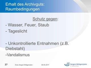 Schutz gegen:
- Wasser, Feuer, Staub
- Tageslicht
- Unkontrollierte Entnahmen (z.B.
Diebstahl)
-Vandalismus
09.05.2017Kreis Siegen-Wittgenstein27
Erhalt des Archivguts:
Raumbedingungen
 