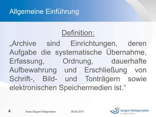 Definition:
„Archive sind Einrichtungen, deren
Aufgabe die systematische Übernahme,
Erfassung, Ordnung, dauerhafte
Aufbewahrung und Erschließung von
Schrift-, Bild- und Tonträgern sowie
elektronischen Speichermedien ist.“
09.05.2017Kreis Siegen-Wittgenstein4
Allgemeine Einführung
 