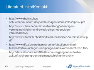 • http://www.rheinisches-
schuetzenmuseum.de/joomla/images/stories/files/tipps2.pdf
• http://www.vibss.de/vereinsentwicklung/lebendiges-
vereinsarchiv/sinn-und-zweck-eines-lebendigen-
vereinsarchivs/
• http://www.vitaminb.ch/static/files/arbeitshilfen/Vereinsarchiv.p
df
• http://www.dfb.de/vereinsmitarbeiter/abteilungsleiterin-
fussball/artikel/anlegen-und-pflege-eines-vereinsarchivs-1455/
• http://de.slideshare.net/Stadtarchiv/vergangenheit-fr-die-
zukunft-sicherung-der-vereinsgeschichte-im-archiv
09.05.2017Kreis Siegen-Wittgenstein43
Literatur/Links/Kontakt:
 