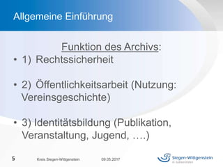 Funktion des Archivs:
• 1) Rechtssicherheit
• 2) Öffentlichkeitsarbeit (Nutzung:
Vereinsgeschichte)
• 3) Identitätsbildung (Publikation,
Veranstaltung, Jugend, ….)
09.05.2017Kreis Siegen-Wittgenstein5
Allgemeine Einführung
 