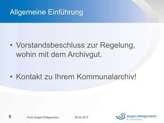 • Vorstandsbeschluss zur Regelung,
wohin mit dem Archivgut.
• Kontakt zu Ihrem Kommunalarchiv!
09.05.2017Kreis Siegen-Wittgenstein9
Allgemeine Einführung
 