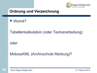 Ordnung und Verzeichnung

      Womit?



     Tabellenkalkulation (oder Textverarbeitung)

     oder

     MidosaXML (Archivschule Marburg)?



10   Kreis Siegen-Wittgenstein             21. Februar 2013
 
