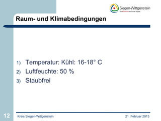Raum- und Klimabedingungen




     1)   Temperatur: Kühl: 16-18° C
     2)   Luftfeuchte: 50 %
     3)   Staubfrei




12   Kreis Siegen-Wittgenstein         21. Februar 2013
 