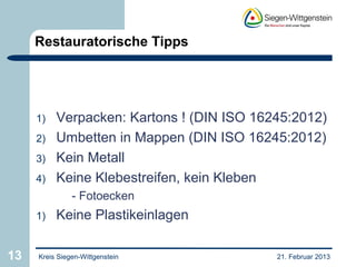Restauratorische Tipps




     1)   Verpacken: Kartons ! (DIN ISO 16245:2012)
     2)   Umbetten in Mappen (DIN ISO 16245:2012)
     3)   Kein Metall
     4)   Keine Klebestreifen, kein Kleben
               - Fotoecken
     1)   Keine Plastikeinlagen

13   Kreis Siegen-Wittgenstein             21. Februar 2013
 
