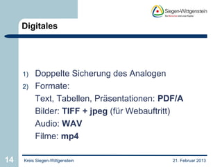 Digitales




     1)   Doppelte Sicherung des Analogen
     2)   Formate:
          Text, Tabellen, Präsentationen: PDF/A
          Bilder: TIFF + jpeg (für Webauftritt)
          Audio: WAV
          Filme: mp4

14   Kreis Siegen-Wittgenstein              21. Februar 2013
 