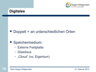 Digitales




      Doppelt          + an unterschiedlichen Orten

      Speichermedium:
         –   Externe Festplatte
         –   Glasdiscs
         –   „Cloud“ (vs. Eigentum)


15   Kreis Siegen-Wittgenstein                     21. Februar 2013
 