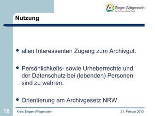 Nutzung




      allen      Interessenten Zugang zum Archivgut.

      Persönlichkeits- sowie Urheberrechte und
        der Datenschutz bei (lebenden) Personen
        sind zu wahren.

      Orientierung              am Archivgesetz NRW
16   Kreis Siegen-Wittgenstein                         21. Februar 2013
 