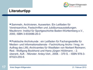 Literaturtipp


     Sammeln,   Archivieren, Auswerten. Ein Leitfaden für
     Vereinsarchive, Festschriften und Jubiläumsausstellungen.
     Maulbronn: Institut für Sportgeschichte Baden-Württemberg e.V.,
     2000, ISBN 3-933486-20-3

     Praktische  Archivkunde : ein Leitfaden für Fachangestellte für
     Medien- und Informationsdienste - Fachrichtung Archiv / hrsg. im
     Auftrag des LWL-Archivamtes für Westfalen von Norbert Reimann;
     Red.: Wolfgang Bockhorst und Hans-Jürgen Höötmann. - 2.
     überarb. Aufl. - Münster: Ardey-Verl., 2008. - 370 S. - ISBN 978-3-
     87023-255-9.


17   Kreis Siegen-Wittgenstein                              21. Februar 2013
 