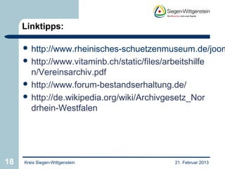 Linktipps:

      http://www.rheinisches-schuetzenmuseum.de/joom
      http://www.vitaminb.ch/static/files/arbeitshilfe
       n/Vereinsarchiv.pdf
      http://www.forum-bestandserhaltung.de/
      http://de.wikipedia.org/wiki/Archivgesetz_Nor
       drhein-Westfalen




18   Kreis Siegen-Wittgenstein                21. Februar 2013
 