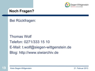 Noch Fragen?

     Bei Rückfragen:



     Thomas Wolf
     Telefon: 0271/333 15 10
     E-Mail: t.wolf@siegen-wittgenstein.de
     Blog: http://www.siwiarchiv.de



19   Kreis Siegen-Wittgenstein               21. Februar 2013
 