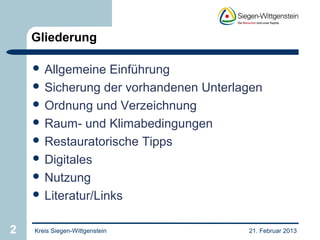 Gliederung

     Allgemeine   Einführung
     Sicherung der vorhandenen Unterlagen
     Ordnung und Verzeichnung
     Raum- und Klimabedingungen
     Restauratorische Tipps
     Digitales
     Nutzung
     Literatur/Links


2   Kreis Siegen-Wittgenstein          21. Februar 2013
 
