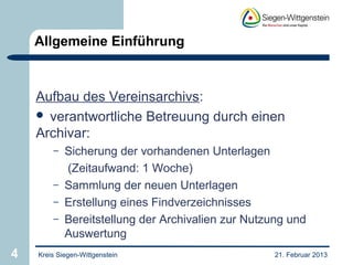 Allgemeine Einführung



    Aufbau des Vereinsarchivs:
     verantwortliche Betreuung durch einen
    Archivar:
        –   Sicherung der vorhandenen Unterlagen
            (Zeitaufwand: 1 Woche)
        –   Sammlung der neuen Unterlagen
        –   Erstellung eines Findverzeichnisses
        –   Bereitstellung der Archivalien zur Nutzung und
            Auswertung
4   Kreis Siegen-Wittgenstein                       21. Februar 2013
 