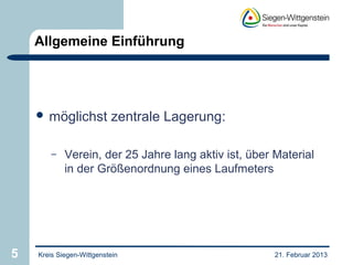 Allgemeine Einführung




     möglichst           zentrale Lagerung:

        –   Verein, der 25 Jahre lang aktiv ist, über Material
            in der Größenordnung eines Laufmeters




5   Kreis Siegen-Wittgenstein                         21. Februar 2013
 