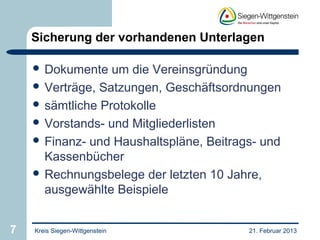 Sicherung der vorhandenen Unterlagen

     Dokumente   um die Vereinsgründung
     Verträge, Satzungen, Geschäftsordnungen
     sämtliche Protokolle
     Vorstands- und Mitgliederlisten
     Finanz- und Haushaltspläne, Beitrags- und
      Kassenbücher
     Rechnungsbelege der letzten 10 Jahre,
      ausgewählte Beispiele


7   Kreis Siegen-Wittgenstein            21. Februar 2013
 
